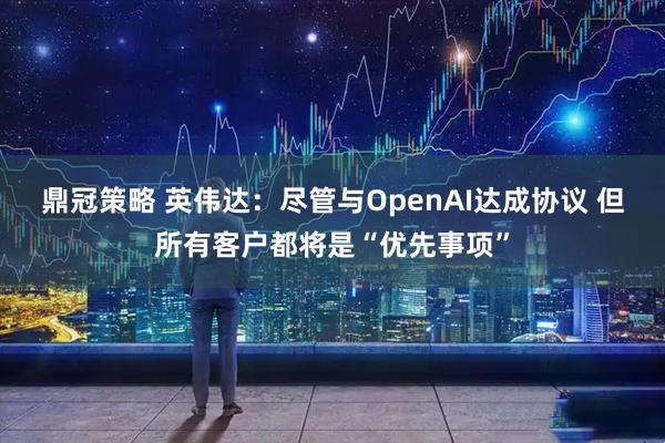 鼎冠策略 英伟达：尽管与OpenAI达成协议 但所有客户都将是“优先事项”