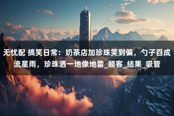 无忧配 搞笑日常：奶茶店加珍珠笑到偏，勺子舀成流星雨，珍珠洒一地像地雷_顾客_结果_吸管