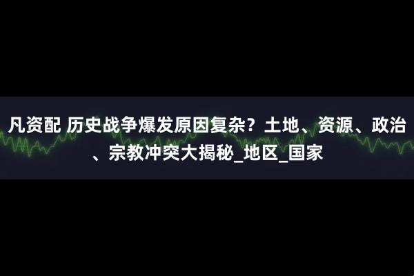 凡资配 历史战争爆发原因复杂？土地、资源、政治、宗教冲突大揭秘_地区_国家