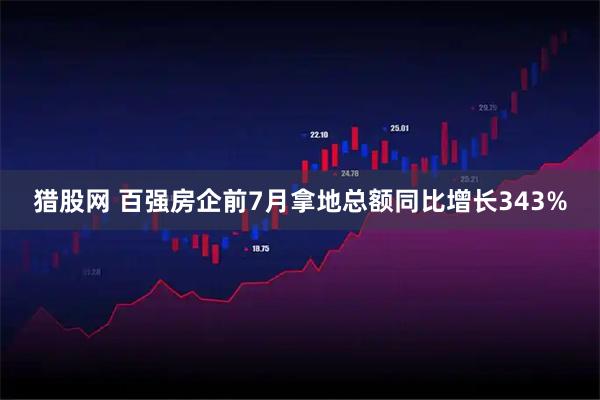 猎股网 百强房企前7月拿地总额同比增长343%