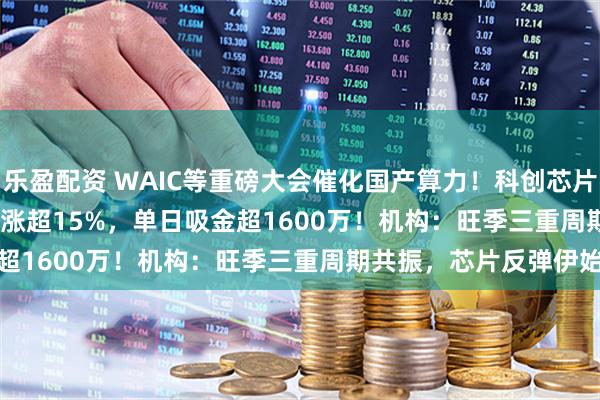乐盈配资 WAIC等重磅大会催化国产算力!科创芯片50ETF(588750)放量涨超15%,单日吸金超1600万!机构:旺季三重周期共振,芯片反弹伊始