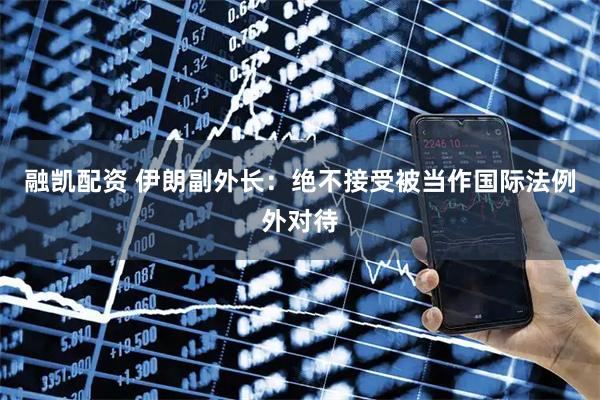 融凯配资 伊朗副外长：绝不接受被当作国际法例外对待