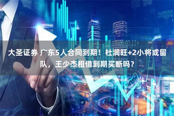 大圣证券 广东5人合同到期！杜润旺+2小将或留队，王少杰租借到期买断吗？