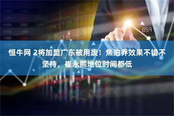 恒牛网 2将加盟广东被用废！焦泊乔效果不错不坚持，崔永熙地位时间都低