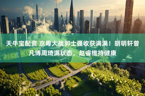 天牛宝配资 京粤大战郭士强收获满满！胡明轩曾凡博周琦满状态，赵睿维持健康