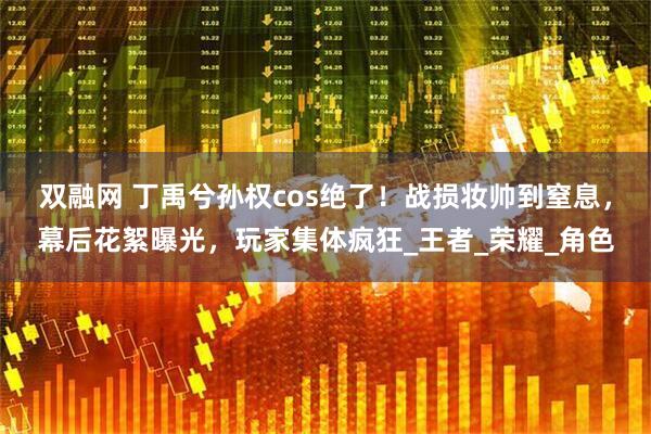 双融网 丁禹兮孙权cos绝了!战损妆帅到窒息,幕后花絮曝光,玩家集体疯狂_王者_荣耀_角色