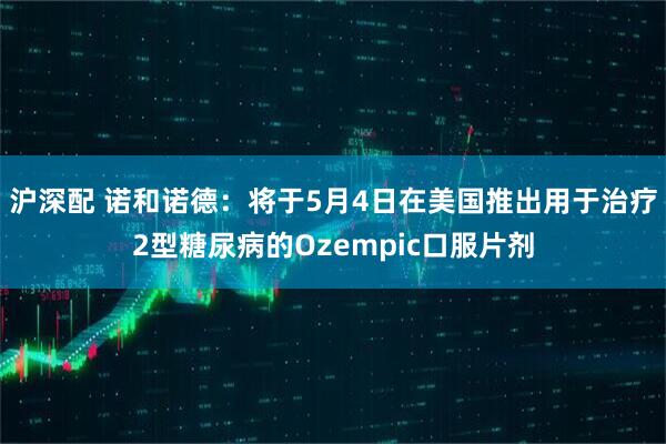 沪深配 诺和诺德：将于5月4日在美国推出用于治疗2型糖尿病的Ozempic口服片剂