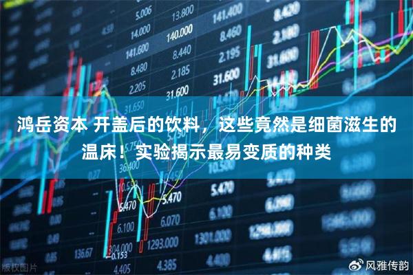 鸿岳资本 开盖后的饮料，这些竟然是细菌滋生的温床！实验揭示最易变质的种类