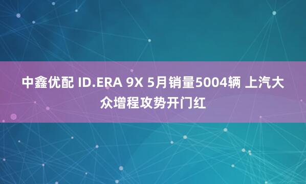 中鑫优配 ID.ERA 9X 5月销量5004辆 上汽大众增程攻势开门红