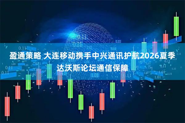 盈通策略 大连移动携手中兴通讯护航2026夏季达沃斯论坛通信保障