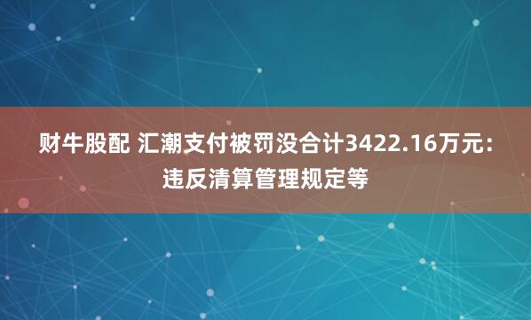 财牛股配 汇潮支付被罚没合计3422.16万元：违反清算管理规定等