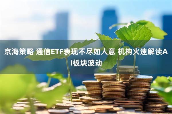 京海策略 通信ETF表现不尽如人意 机构火速解读AI板块波动