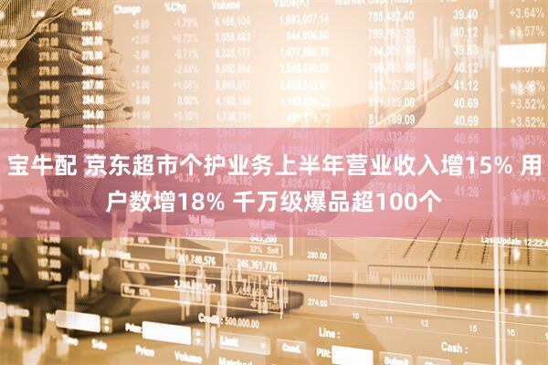 宝牛配 京东超市个护业务上半年营业收入增15% 用户数增18% 千万级爆品超100个