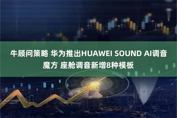 牛顾问策略 华为推出HUAWEI SOUND AI调音魔方 座舱调音新增8种模板